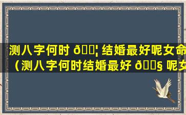 测八字何时 🐦 结婚最好呢女命（测八字何时结婚最好 🐧 呢女命是什么）